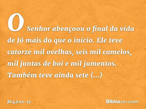 O Senhor abençoou o final da vida de Jó mais do que o início. Ele teve catorze mil ovelhas, seis mil camelos, mil juntas de boi e mil jumentos. Também teve aind