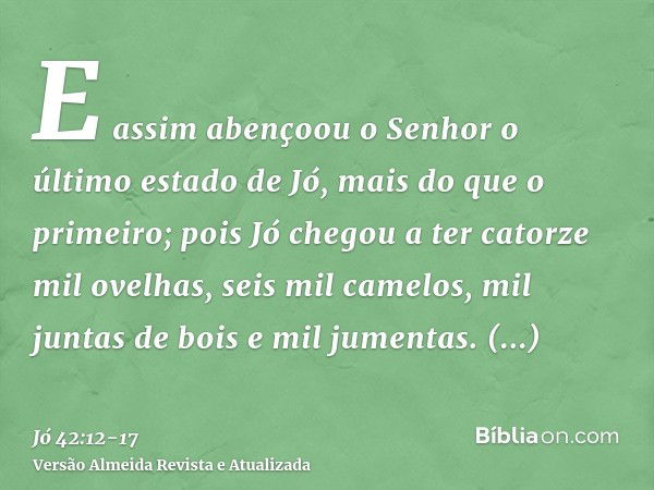 E assim abençoou o Senhor o último estado de Jó, mais do que o primeiro; pois Jó chegou a ter catorze mil ovelhas, seis mil camelos, mil juntas de bois e mil ju