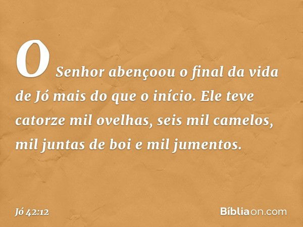 O Senhor abençoou o final da vida de Jó mais do que o início. Ele teve catorze mil ovelhas, seis mil camelos, mil juntas de boi e mil jumentos. -- Jó 42:12