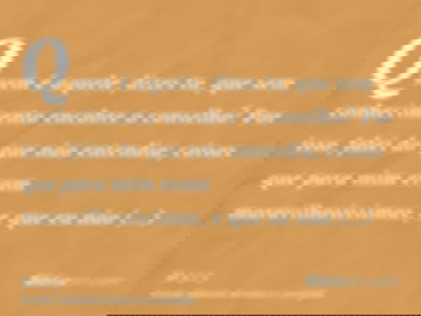 Quem é aquele, dizes tu, que sem conhecimento encobre o conselho? Por isso, falei do que não entendia; coisas que para mim eram maravilhosíssimas, e que eu não 