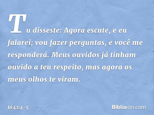 "Tu disseste:
'Agora escute, e eu falarei;
vou fazer perguntas,
e você me responderá'. Meus ouvidos já tinham
ouvido a teu respeito,
mas agora os meus olhos te 