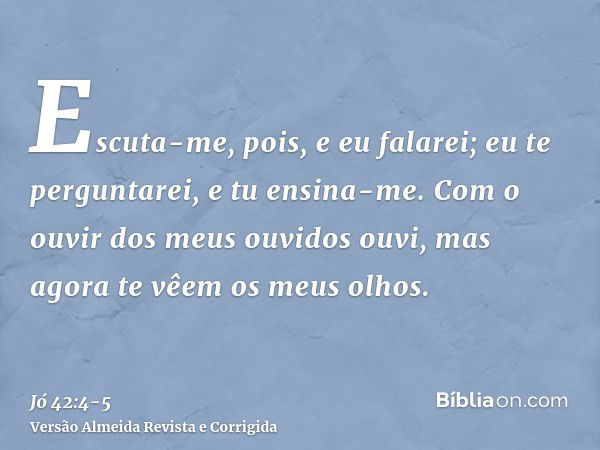 Escuta-me, pois, e eu falarei; eu te perguntarei, e tu ensina-me.Com o ouvir dos meus ouvidos ouvi, mas agora te vêem os meus olhos.