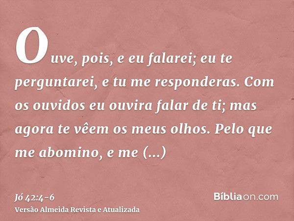 Ouve, pois, e eu falarei; eu te perguntarei, e tu me responderas.Com os ouvidos eu ouvira falar de ti; mas agora te vêem os meus olhos.Pelo que me abomino, e me