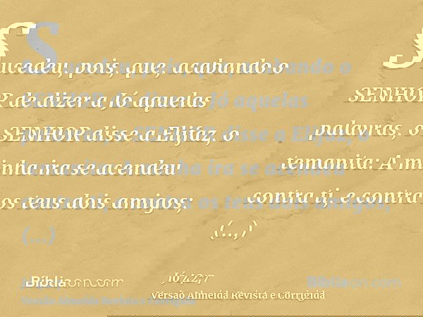 Sucedeu, pois, que, acabando o SENHOR de dizer a Jó aquelas palavras, o SENHOR disse a Elifaz, o temanita: A minha ira se acendeu contra ti, e contra os teus do