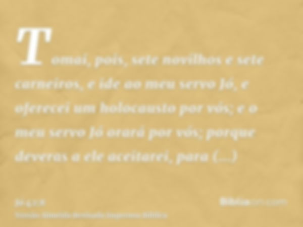 Tomai, pois, sete novilhos e sete carneiros, e ide ao meu servo Jó, e oferecei um holocausto por vós; e o meu servo Jó orará por vós; porque deveras a ele aceit