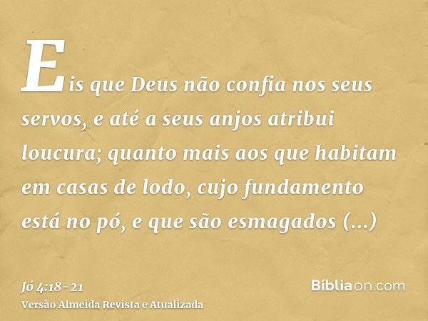 Eis que Deus não confia nos seus servos, e até a seus anjos atribui loucura;quanto mais aos que habitam em casas de lodo, cujo fundamento está no pó, e que são 