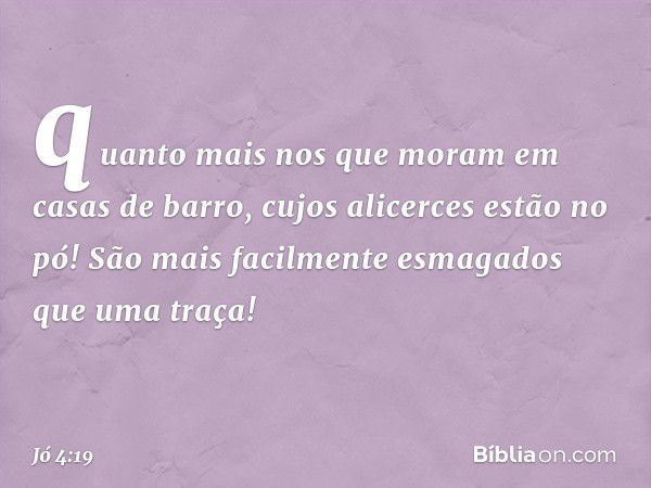 quanto mais nos que moram
em casas de barro,
cujos alicerces estão no pó!
São mais facilmente esmagados
que uma traça! -- Jó 4:19