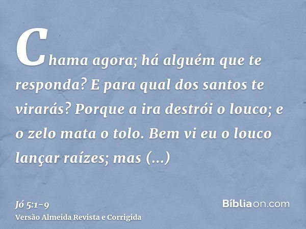 Chama agora; há alguém que te responda? E para qual dos santos te virarás?Porque a ira destrói o louco; e o zelo mata o tolo.Bem vi eu o louco lançar raízes; ma