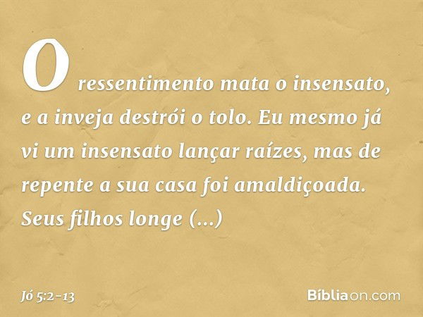 O ressentimento mata o insensato,
e a inveja destrói o tolo. Eu mesmo já vi
um insensato lançar raízes,
mas de repente a sua casa
foi amaldiçoada. Seus filhos l