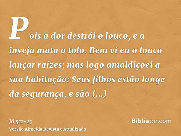 Pois a dor destrói o louco, e a inveja mata o tolo.Bem vi eu o louco lançar raízes; mas logo amaldiçoei a sua habitação:Seus filhos estão longe da segurança, e 