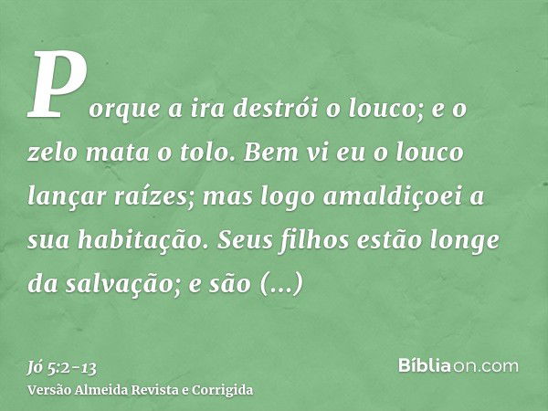 Porque a ira destrói o louco; e o zelo mata o tolo.Bem vi eu o louco lançar raízes; mas logo amaldiçoei a sua habitação.Seus filhos estão longe da salvação; e s