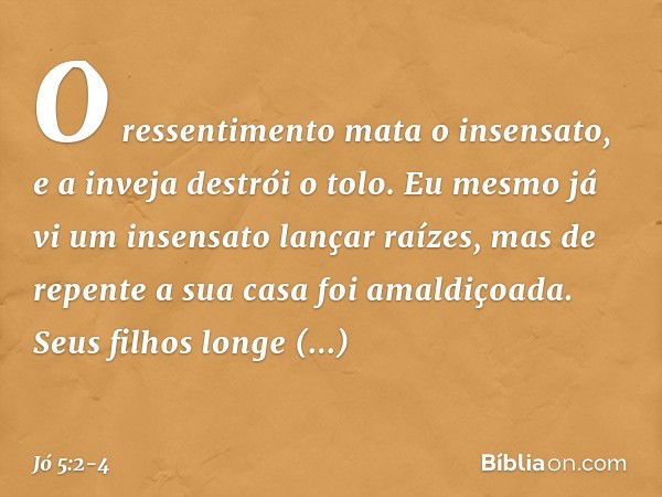 O ressentimento mata o insensato,
e a inveja destrói o tolo. Eu mesmo já vi
um insensato lançar raízes,
mas de repente a sua casa
foi amaldiçoada. Seus filhos l