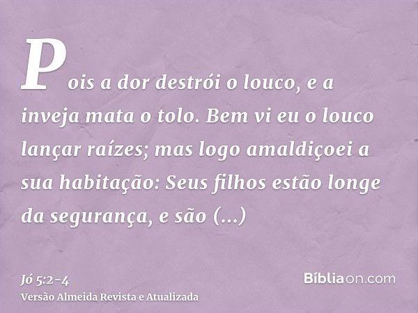 Pois a dor destrói o louco, e a inveja mata o tolo.Bem vi eu o louco lançar raízes; mas logo amaldiçoei a sua habitação:Seus filhos estão longe da segurança, e 