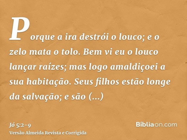 Porque a ira destrói o louco; e o zelo mata o tolo.Bem vi eu o louco lançar raízes; mas logo amaldiçoei a sua habitação.Seus filhos estão longe da salvação; e s