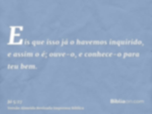 Eis que isso já o havemos inquirido, e assim o é; ouve-o, e conhece-o para teu bem.