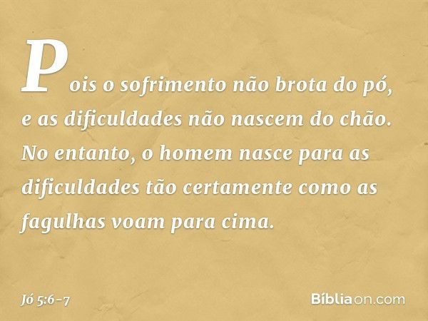 Pois o sofrimento não brota do pó,
e as dificuldades não nascem do chão. No entanto, o homem nasce
para as dificuldades
tão certamente como as fagulhas
voam par