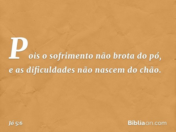 Pois o sofrimento não brota do pó,
e as dificuldades não nascem do chão. -- Jó 5:6