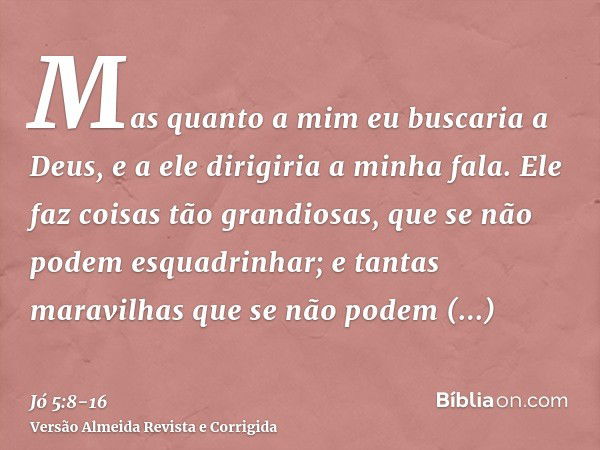 Mas quanto a mim eu buscaria a Deus, e a ele dirigiria a minha fala.Ele faz coisas tão grandiosas, que se não podem esquadrinhar; e tantas maravilhas que se não