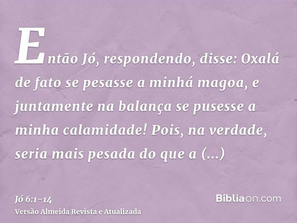 Então Jó, respondendo, disse:Oxalá de fato se pesasse a minhá magoa, e juntamente na balança se pusesse a minha calamidade!Pois, na verdade, seria mais pesada d