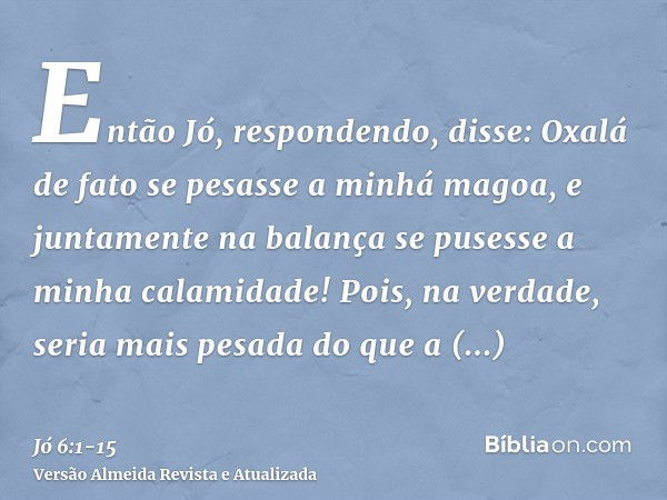 Então Jó, respondendo, disse:Oxalá de fato se pesasse a minhá magoa, e juntamente na balança se pusesse a minha calamidade!Pois, na verdade, seria mais pesada d