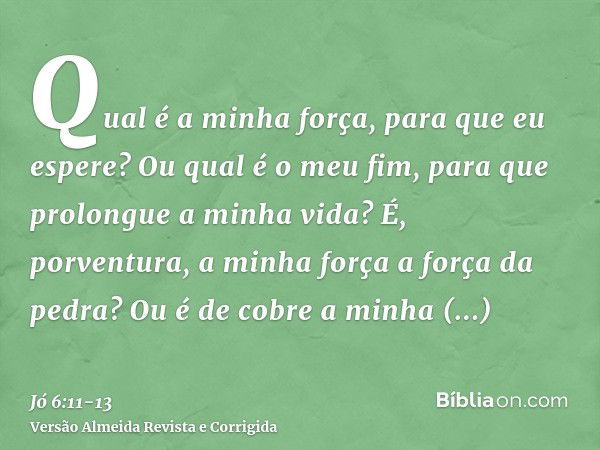 Qual é a minha força, para que eu espere? Ou qual é o meu fim, para que prolongue a minha vida?É, porventura, a minha força a força da pedra? Ou é de cobre a mi