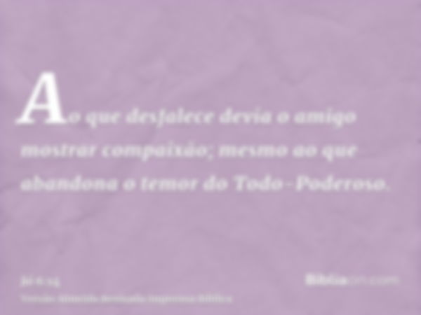 Ao que desfalece devia o amigo mostrar compaixão; mesmo ao que abandona o temor do Todo-Poderoso.