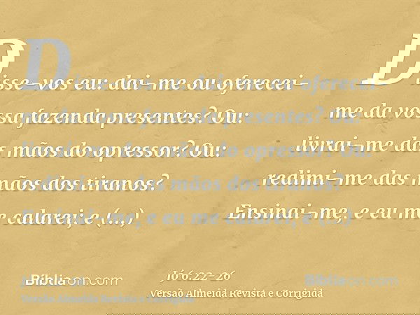 Disse-vos eu: dai-me ou oferecei-me da vossa fazenda presentes?Ou: livrai-me das mãos do opressor? Ou: redimi-me das mãos dos tiranos?Ensinai-me, e eu me calare