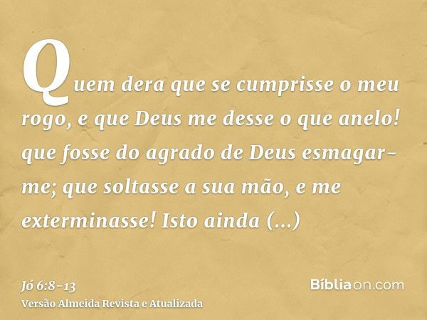 Quem dera que se cumprisse o meu rogo, e que Deus me desse o que anelo!que fosse do agrado de Deus esmagar-me; que soltasse a sua mão, e me exterminasse!Isto ai