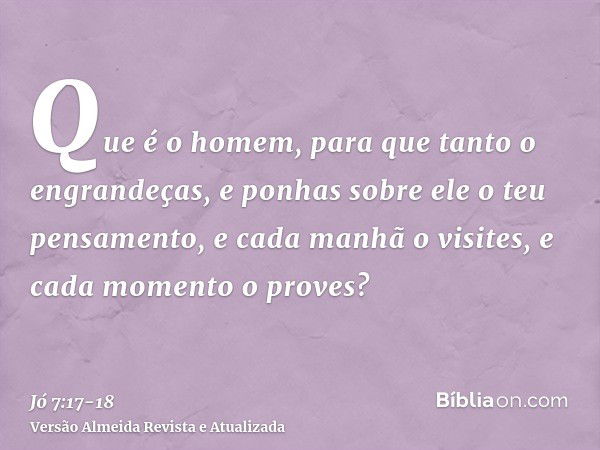 Que é o homem, para que tanto o engrandeças, e ponhas sobre ele o teu pensamento,e cada manhã o visites, e cada momento o proves?