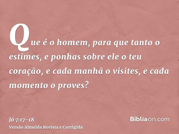 Que é o homem, para que tanto o estimes, e ponhas sobre ele o teu coração,e cada manhã o visites, e cada momento o proves?