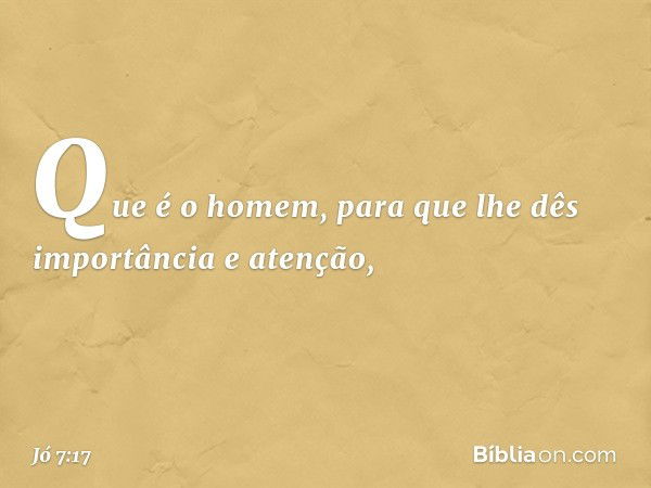 "Que é o homem,
para que lhe dês importância
e atenção, -- Jó 7:17