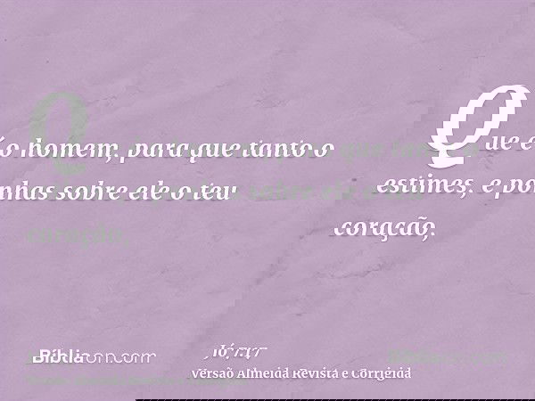 Que é o homem, para que tanto o estimes, e ponhas sobre ele o teu coração,
