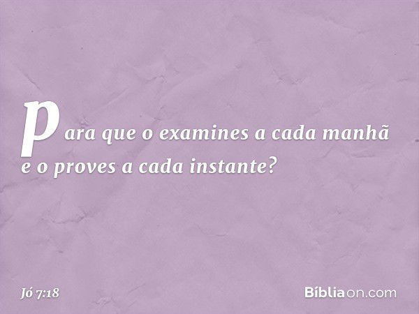 para que o examines a cada manhã
e o proves a cada instante? -- Jó 7:18