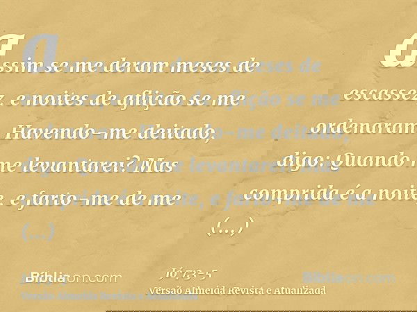 assim se me deram meses de escassez, e noites de aflição se me ordenaram.Havendo-me deitado, digo: Quando me levantarei? Mas comprida é a noite, e farto-me de m