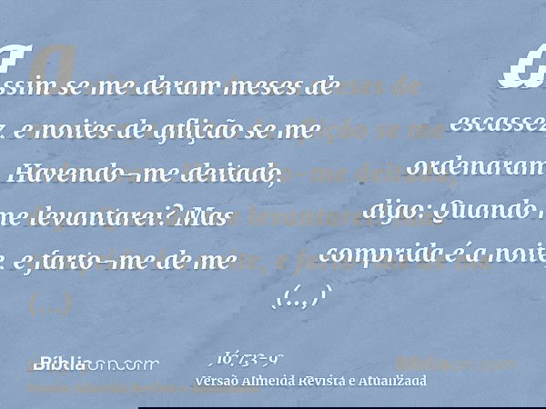 assim se me deram meses de escassez, e noites de aflição se me ordenaram.Havendo-me deitado, digo: Quando me levantarei? Mas comprida é a noite, e farto-me de m