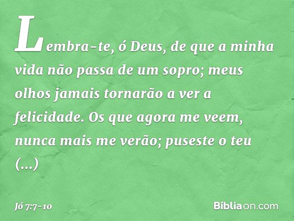 Lembra-te, ó Deus,
de que a minha vida
não passa de um sopro;
meus olhos jamais
tornarão a ver a felicidade. Os que agora me veem,
nunca mais me verão;
puseste 