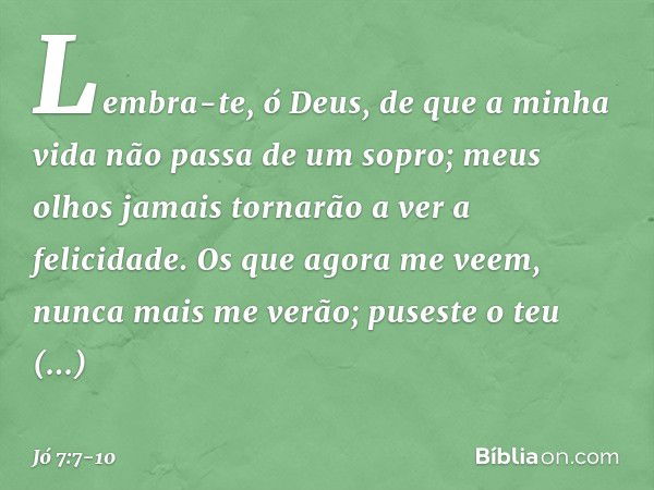 Lembra-te, ó Deus,
de que a minha vida
não passa de um sopro;
meus olhos jamais
tornarão a ver a felicidade. Os que agora me veem,
nunca mais me verão;
puseste 