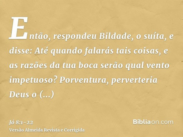 Então, respondeu Bildade, o suíta, e disse:Até quando falarás tais coisas, e as razões da tua boca serão qual vento impetuoso?Porventura, perverteria Deus o dir