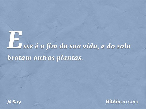 Esse é o fim da sua vida,
e do solo brotam outras plantas. -- Jó 8:19