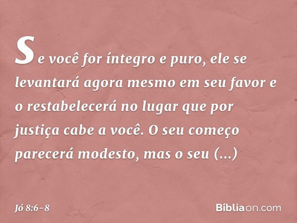 se você for íntegro e puro,
ele se levantará agora mesmo
em seu favor
e o restabelecerá no lugar
que por justiça cabe a você. O seu começo parecerá modesto,
mas