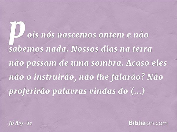 pois nós nascemos ontem
e não sabemos nada.
Nossos dias na terra
não passam de uma sombra. Acaso eles não o instruirão,
não lhe falarão?
Não proferirão palavras