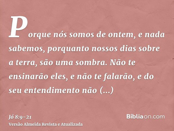 Porque nós somos de ontem, e nada sabemos, porquanto nossos dias sobre a terra, são uma sombra.Não te ensinarão eles, e não te falarão, e do seu entendimento nã