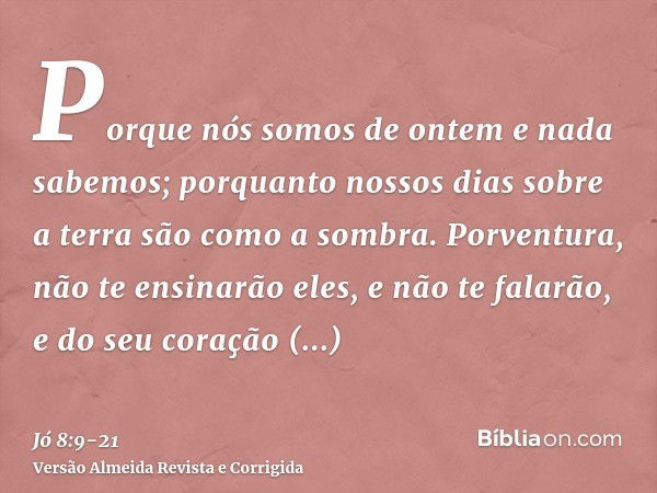 Porque nós somos de ontem e nada sabemos; porquanto nossos dias sobre a terra são como a sombra.Porventura, não te ensinarão eles, e não te falarão, e do seu co