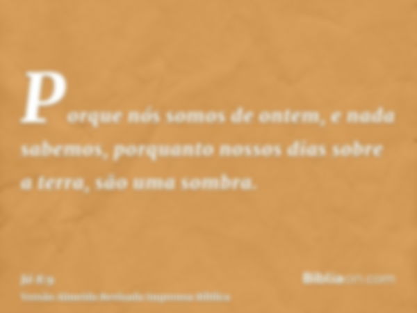 Porque nós somos de ontem, e nada sabemos, porquanto nossos dias sobre a terra, são uma sombra.