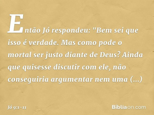 Então Jó respondeu: "Bem sei que isso é verdade.
Mas como pode o mortal
ser justo diante de Deus? Ainda que quisesse discutir com ele,
não conseguiria argumenta