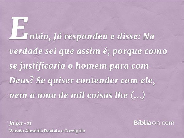 Então, Jó respondeu e disse:Na verdade sei que assim é; porque como se justificaria o homem para com Deus?Se quiser contender com ele, nem a uma de mil coisas l