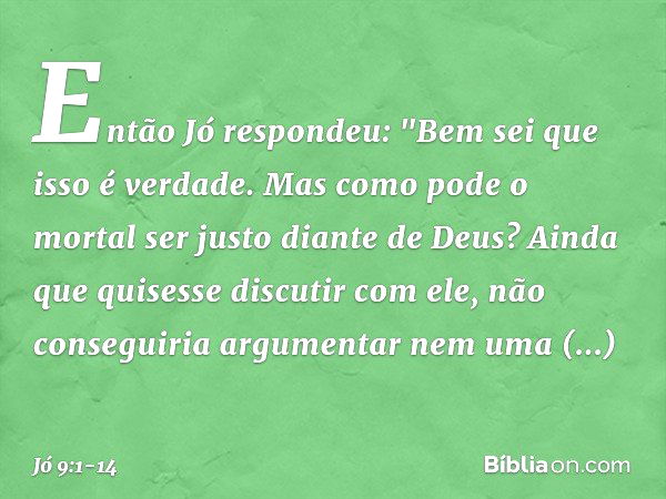 Então Jó respondeu: "Bem sei que isso é verdade.
Mas como pode o mortal
ser justo diante de Deus? Ainda que quisesse discutir com ele,
não conseguiria argumenta