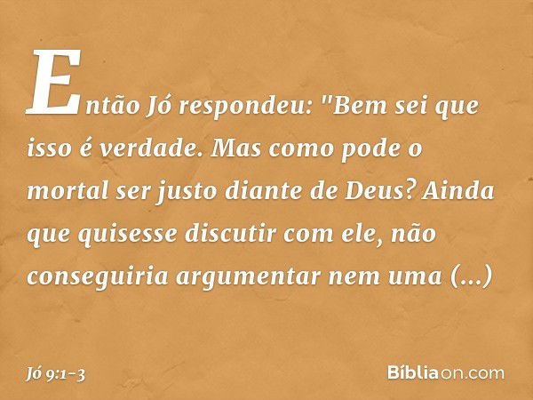 Então Jó respondeu: "Bem sei que isso é verdade.
Mas como pode o mortal
ser justo diante de Deus? Ainda que quisesse discutir com ele,
não conseguiria argumenta