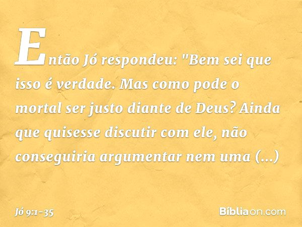 Então Jó respondeu: "Bem sei que isso é verdade.
Mas como pode o mortal
ser justo diante de Deus? Ainda que quisesse discutir com ele,
não conseguiria argumenta