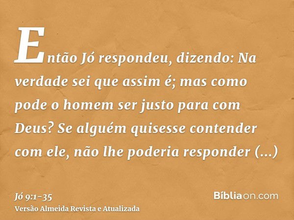 Então Jó respondeu, dizendo:Na verdade sei que assim é; mas como pode o homem ser justo para com Deus?Se alguém quisesse contender com ele, não lhe poderia resp